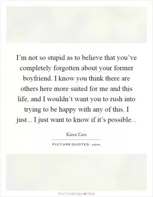 I’m not so stupid as to believe that you’ve completely forgotten about your former boyfriend. I know you think there are others here more suited for me and this life, and I wouldn’t want you to rush into trying to be happy with any of this. I just... I just want to know if it’s possible Picture Quote #1