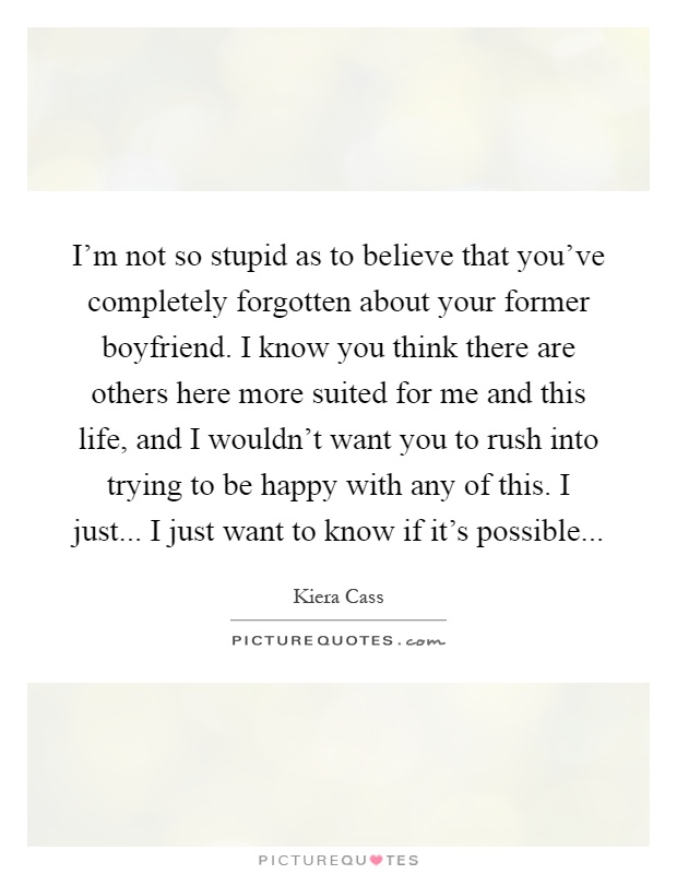 I'm not so stupid as to believe that you've completely forgotten about your former boyfriend. I know you think there are others here more suited for me and this life, and I wouldn't want you to rush into trying to be happy with any of this. I just... I just want to know if it's possible Picture Quote #1