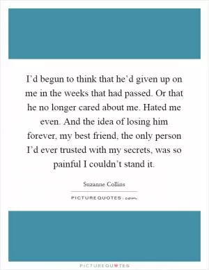I’d begun to think that he’d given up on me in the weeks that had passed. Or that he no longer cared about me. Hated me even. And the idea of losing him forever, my best friend, the only person I’d ever trusted with my secrets, was so painful I couldn’t stand it Picture Quote #1