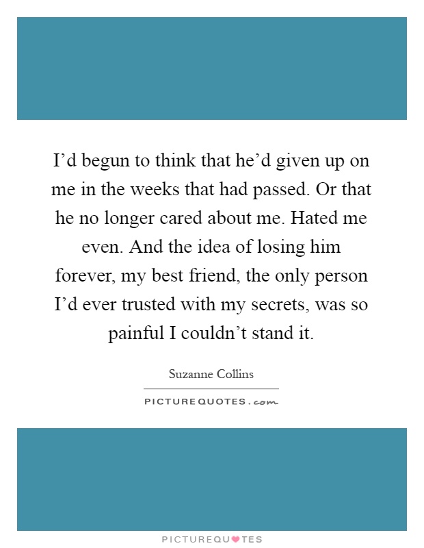 I'd begun to think that he'd given up on me in the weeks that had passed. Or that he no longer cared about me. Hated me even. And the idea of losing him forever, my best friend, the only person I'd ever trusted with my secrets, was so painful I couldn't stand it Picture Quote #1