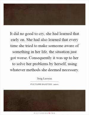 It did no good to cry, she had learned that early on. She had also learned that every time she tried to make someone aware of something in her life, the situation just got worse. Consequently it was up to her to solve her problems by herself, using whatever methods she deemed necessary Picture Quote #1