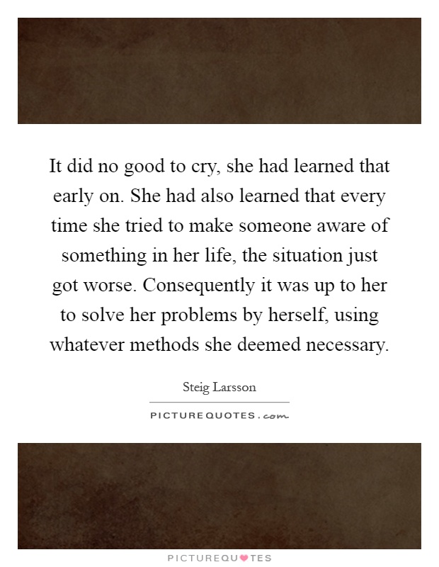 It did no good to cry, she had learned that early on. She had also learned that every time she tried to make someone aware of something in her life, the situation just got worse. Consequently it was up to her to solve her problems by herself, using whatever methods she deemed necessary Picture Quote #1