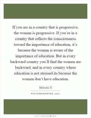 If you are in a country that is progressive, the woman is progressive. If you’re in a country that reflects the consciousness toward the importance of education, it’s because the woman is aware of the importance of education. But in every backward country you’ll find the women are backward, and in every country where education is not stressed its because the women don’t have education Picture Quote #1
