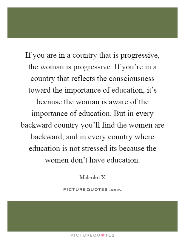 If you are in a country that is progressive, the woman is progressive. If you're in a country that reflects the consciousness toward the importance of education, it's because the woman is aware of the importance of education. But in every backward country you'll find the women are backward, and in every country where education is not stressed its because the women don't have education Picture Quote #1