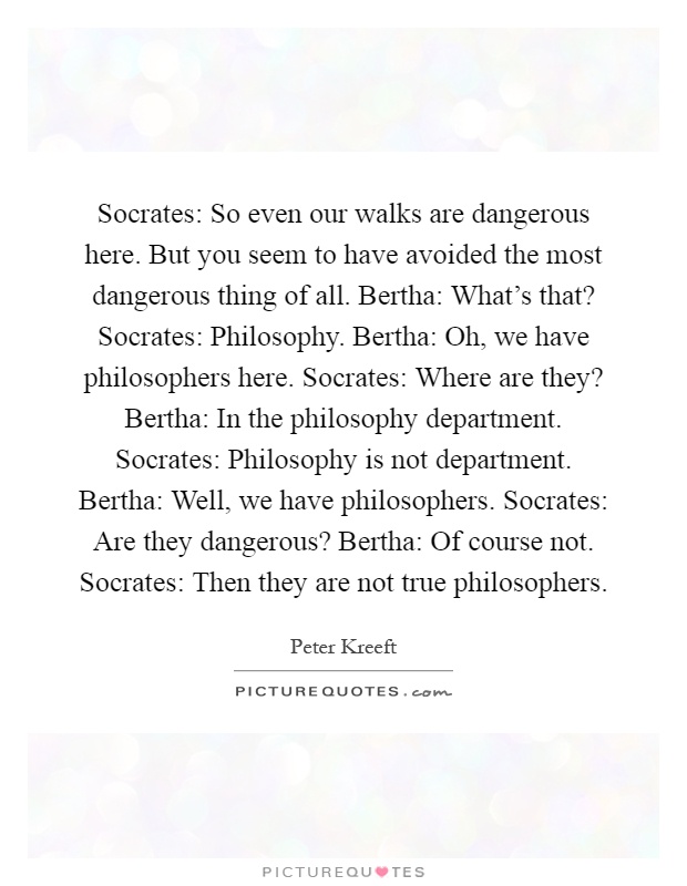 Socrates: So even our walks are dangerous here. But you seem to have avoided the most dangerous thing of all. Bertha: What's that? Socrates: Philosophy. Bertha: Oh, we have philosophers here. Socrates: Where are they? Bertha: In the philosophy department. Socrates: Philosophy is not department. Bertha: Well, we have philosophers. Socrates: Are they dangerous? Bertha: Of course not. Socrates: Then they are not true philosophers Picture Quote #1