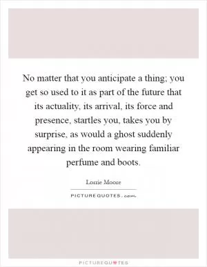 No matter that you anticipate a thing; you get so used to it as part of the future that its actuality, its arrival, its force and presence, startles you, takes you by surprise, as would a ghost suddenly appearing in the room wearing familiar perfume and boots Picture Quote #1
