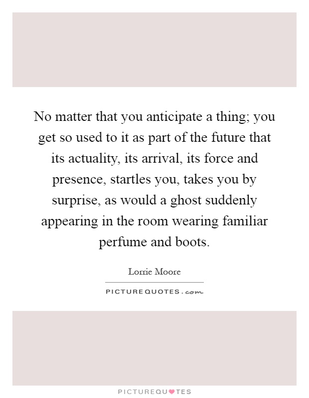No matter that you anticipate a thing; you get so used to it as part of the future that its actuality, its arrival, its force and presence, startles you, takes you by surprise, as would a ghost suddenly appearing in the room wearing familiar perfume and boots Picture Quote #1