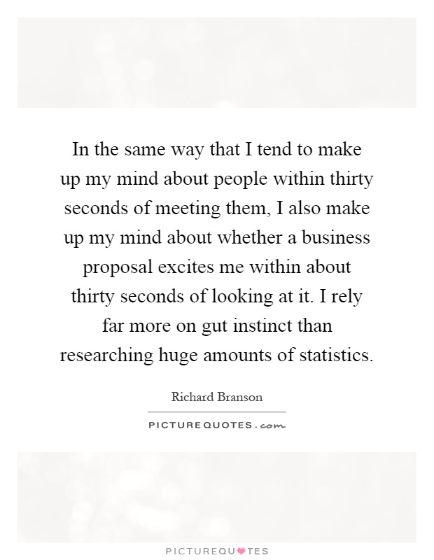 In the same way that I tend to make up my mind about people within thirty seconds of meeting them, I also make up my mind about whether a business proposal excites me within about thirty seconds of looking at it. I rely far more on gut instinct than researching huge amounts of statistics Picture Quote #1
