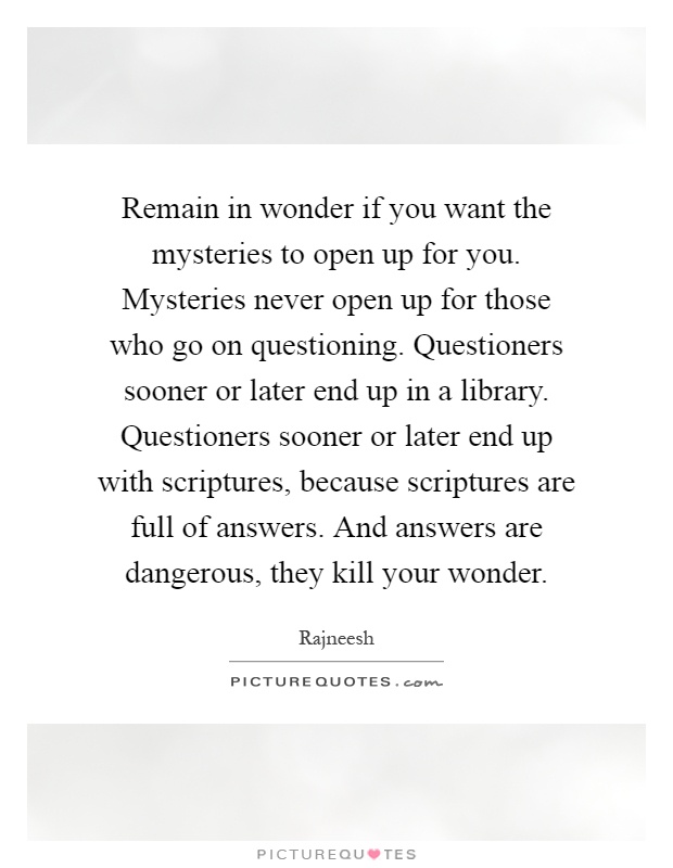 Remain in wonder if you want the mysteries to open up for you. Mysteries never open up for those who go on questioning. Questioners sooner or later end up in a library. Questioners sooner or later end up with scriptures, because scriptures are full of answers. And answers are dangerous, they kill your wonder Picture Quote #1