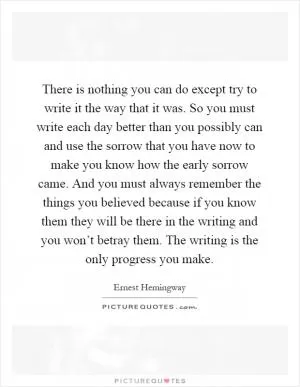 There is nothing you can do except try to write it the way that it was. So you must write each day better than you possibly can and use the sorrow that you have now to make you know how the early sorrow came. And you must always remember the things you believed because if you know them they will be there in the writing and you won’t betray them. The writing is the only progress you make Picture Quote #1