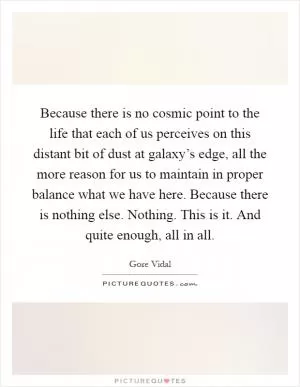 Because there is no cosmic point to the life that each of us perceives on this distant bit of dust at galaxy’s edge, all the more reason for us to maintain in proper balance what we have here. Because there is nothing else. Nothing. This is it. And quite enough, all in all Picture Quote #1