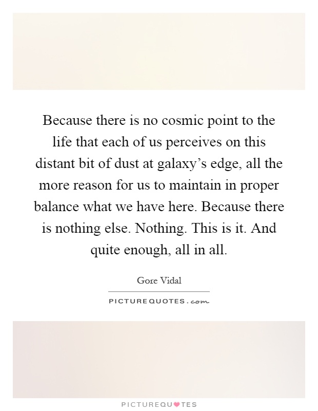 Because there is no cosmic point to the life that each of us perceives on this distant bit of dust at galaxy's edge, all the more reason for us to maintain in proper balance what we have here. Because there is nothing else. Nothing. This is it. And quite enough, all in all Picture Quote #1