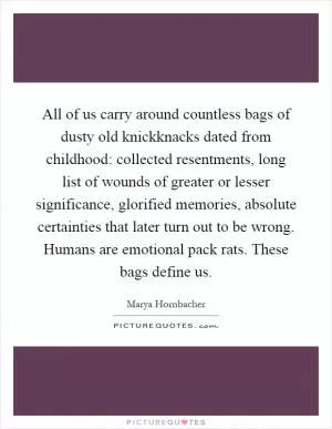 All of us carry around countless bags of dusty old knickknacks dated from childhood: collected resentments, long list of wounds of greater or lesser significance, glorified memories, absolute certainties that later turn out to be wrong. Humans are emotional pack rats. These bags define us Picture Quote #1