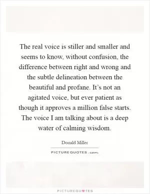 The real voice is stiller and smaller and seems to know, without confusion, the difference between right and wrong and the subtle delineation between the beautiful and profane. It’s not an agitated voice, but ever patient as though it approves a million false starts. The voice I am talking about is a deep water of calming wisdom Picture Quote #1