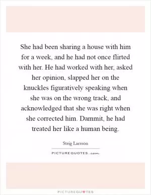 She had been sharing a house with him for a week, and he had not once flirted with her. He had worked with her, asked her opinion, slapped her on the knuckles figuratively speaking when she was on the wrong track, and acknowledged that she was right when she corrected him. Dammit, he had treated her like a human being Picture Quote #1