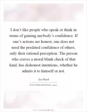 I don’t like people who speak or think in terms of gaining anybody’s confidence. If one’s actions are honest, one does not need the predated confidence of others, only their rational perception. The person who craves a moral blank check of that kind, has dishonest intentions, whether he admits it to himself or not Picture Quote #1