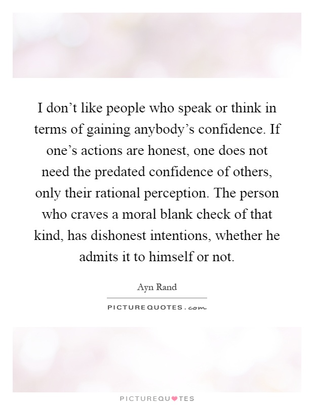 I don't like people who speak or think in terms of gaining anybody's confidence. If one's actions are honest, one does not need the predated confidence of others, only their rational perception. The person who craves a moral blank check of that kind, has dishonest intentions, whether he admits it to himself or not Picture Quote #1