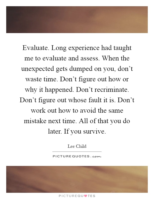 Evaluate. Long experience had taught me to evaluate and assess. When the unexpected gets dumped on you, don't waste time. Don't figure out how or why it happened. Don't recriminate. Don't figure out whose fault it is. Don't work out how to avoid the same mistake next time. All of that you do later. If you survive Picture Quote #1