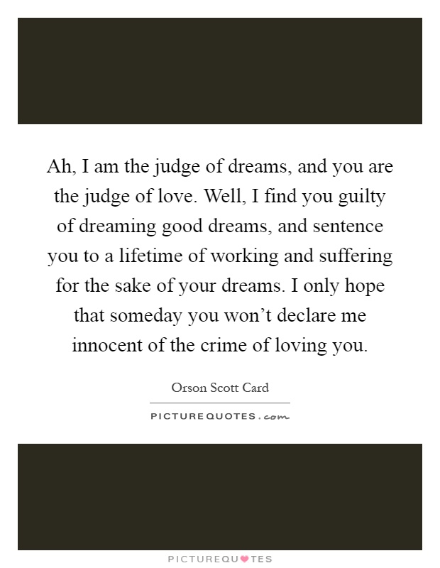 Ah, I am the judge of dreams, and you are the judge of love. Well, I find you guilty of dreaming good dreams, and sentence you to a lifetime of working and suffering for the sake of your dreams. I only hope that someday you won't declare me innocent of the crime of loving you Picture Quote #1