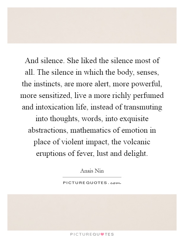 And silence. She liked the silence most of all. The silence in which the body, senses, the instincts, are more alert, more powerful, more sensitized, live a more richly perfumed and intoxication life, instead of transmuting into thoughts, words, into exquisite abstractions, mathematics of emotion in place of violent impact, the volcanic eruptions of fever, lust and delight Picture Quote #1