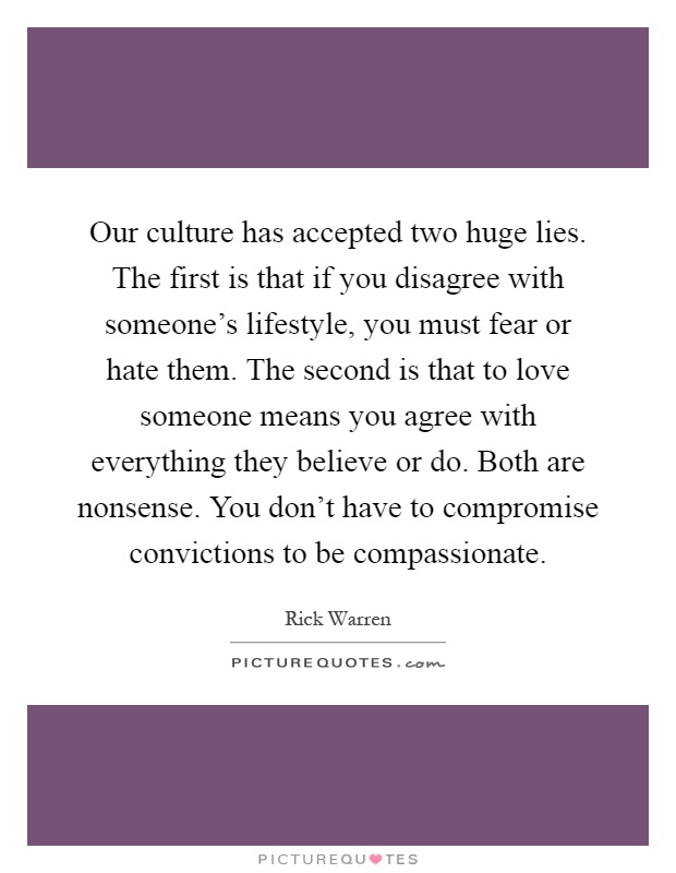 Our culture has accepted two huge lies. The first is that if you disagree with someone's lifestyle, you must fear or hate them. The second is that to love someone means you agree with everything they believe or do. Both are nonsense. You don't have to compromise convictions to be compassionate Picture Quote #1