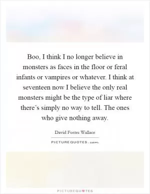 Boo, I think I no longer believe in monsters as faces in the floor or feral infants or vampires or whatever. I think at seventeen now I believe the only real monsters might be the type of liar where there’s simply no way to tell. The ones who give nothing away Picture Quote #1
