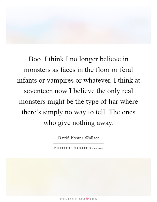 Boo, I think I no longer believe in monsters as faces in the floor or feral infants or vampires or whatever. I think at seventeen now I believe the only real monsters might be the type of liar where there's simply no way to tell. The ones who give nothing away Picture Quote #1
