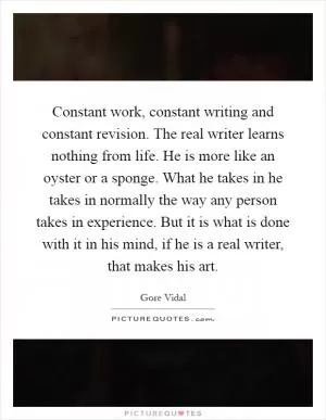 Constant work, constant writing and constant revision. The real writer learns nothing from life. He is more like an oyster or a sponge. What he takes in he takes in normally the way any person takes in experience. But it is what is done with it in his mind, if he is a real writer, that makes his art Picture Quote #1