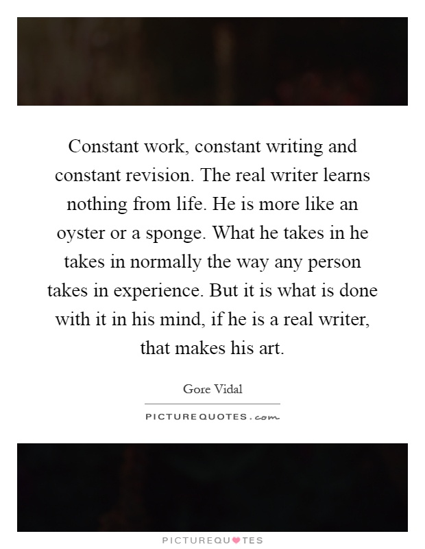 Constant work, constant writing and constant revision. The real writer learns nothing from life. He is more like an oyster or a sponge. What he takes in he takes in normally the way any person takes in experience. But it is what is done with it in his mind, if he is a real writer, that makes his art Picture Quote #1