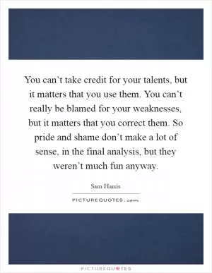 You can’t take credit for your talents, but it matters that you use them. You can’t really be blamed for your weaknesses, but it matters that you correct them. So pride and shame don’t make a lot of sense, in the final analysis, but they weren’t much fun anyway Picture Quote #1