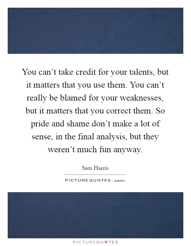You can't take credit for your talents, but it matters that you use them. You can't really be blamed for your weaknesses, but it matters that you correct them. So pride and shame don't make a lot of sense, in the final analysis, but they weren't much fun anyway Picture Quote #1