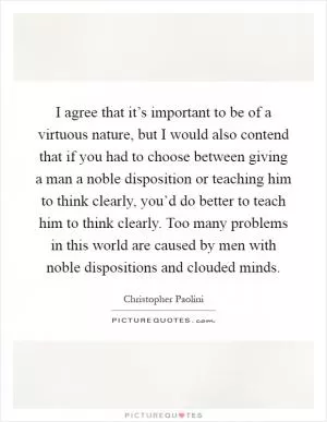 I agree that it’s important to be of a virtuous nature, but I would also contend that if you had to choose between giving a man a noble disposition or teaching him to think clearly, you’d do better to teach him to think clearly. Too many problems in this world are caused by men with noble dispositions and clouded minds Picture Quote #1