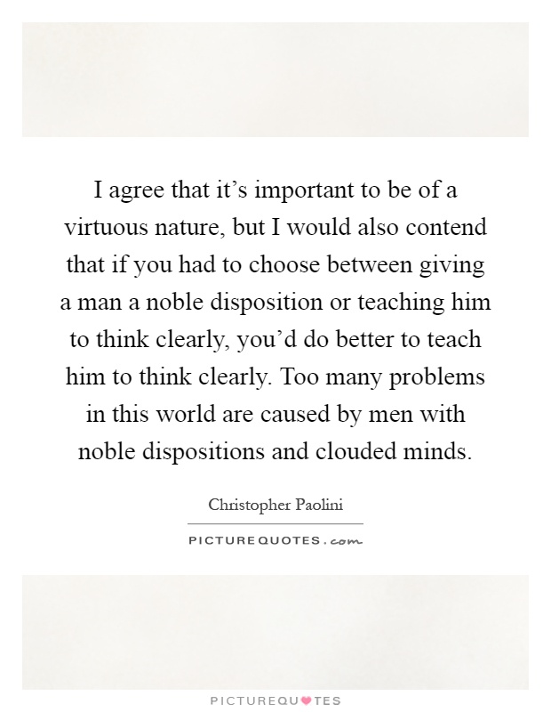 I agree that it's important to be of a virtuous nature, but I would also contend that if you had to choose between giving a man a noble disposition or teaching him to think clearly, you'd do better to teach him to think clearly. Too many problems in this world are caused by men with noble dispositions and clouded minds Picture Quote #1