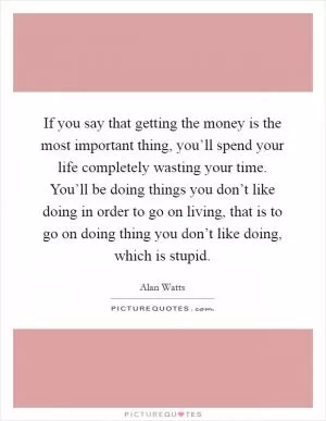 If you say that getting the money is the most important thing, you’ll spend your life completely wasting your time. You’ll be doing things you don’t like doing in order to go on living, that is to go on doing thing you don’t like doing, which is stupid Picture Quote #1
