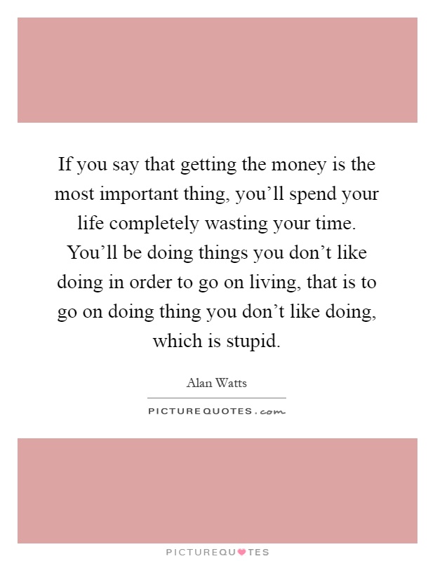 If you say that getting the money is the most important thing, you'll spend your life completely wasting your time. You'll be doing things you don't like doing in order to go on living, that is to go on doing thing you don't like doing, which is stupid Picture Quote #1