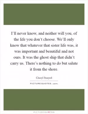 I’ll never know, and neither will you, of the life you don’t choose. We’ll only know that whatever that sister life was, it was important and beautiful and not ours. It was the ghost ship that didn’t carry us. There’s nothing to do but salute it from the shore Picture Quote #1