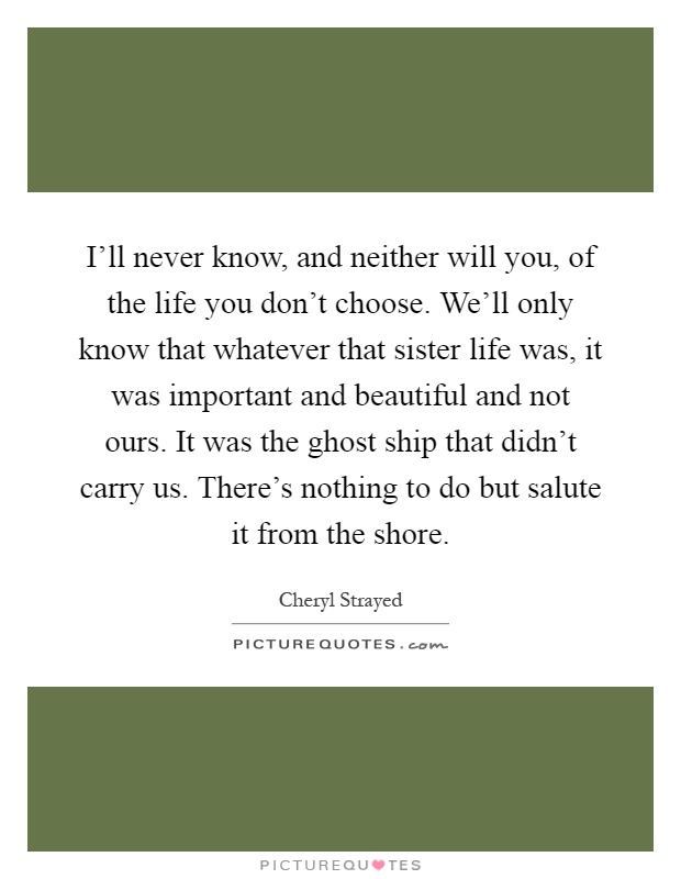 I'll never know, and neither will you, of the life you don't choose. We'll only know that whatever that sister life was, it was important and beautiful and not ours. It was the ghost ship that didn't carry us. There's nothing to do but salute it from the shore Picture Quote #1