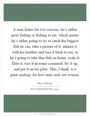 A man fishes for two reasons: he’s either sport fishing or fishing to eat, which means he’s either going to try to catch the biggest fish he can, take a picture of it, admire it with his buddies and toss it back to sea, or he’s going to take that fish on home, scale it, fillet it, toss it in some cornmeal, fry it up, and put it on his plate. This, I think, is a great analogy for how men seek out women Picture Quote #1