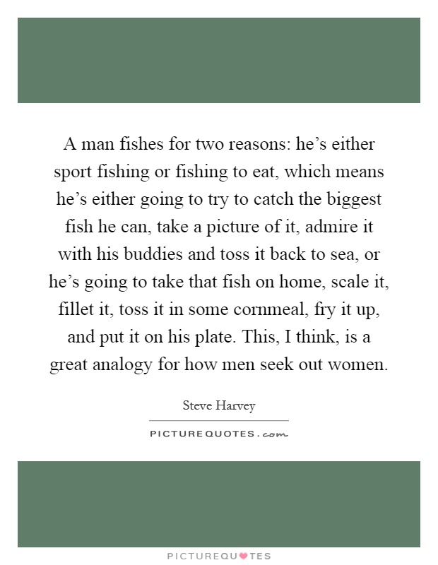 A man fishes for two reasons: he's either sport fishing or fishing to eat, which means he's either going to try to catch the biggest fish he can, take a picture of it, admire it with his buddies and toss it back to sea, or he's going to take that fish on home, scale it, fillet it, toss it in some cornmeal, fry it up, and put it on his plate. This, I think, is a great analogy for how men seek out women Picture Quote #1