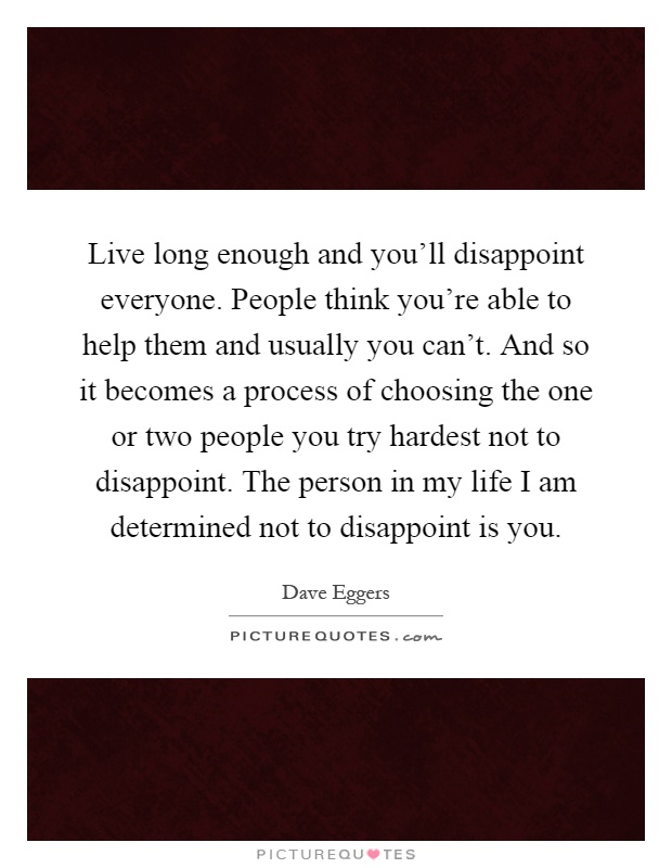 Live long enough and you'll disappoint everyone. People think you're able to help them and usually you can't. And so it becomes a process of choosing the one or two people you try hardest not to disappoint. The person in my life I am determined not to disappoint is you Picture Quote #1