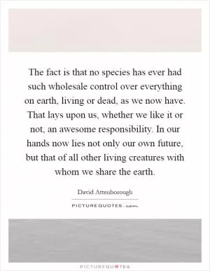 The fact is that no species has ever had such wholesale control over everything on earth, living or dead, as we now have. That lays upon us, whether we like it or not, an awesome responsibility. In our hands now lies not only our own future, but that of all other living creatures with whom we share the earth Picture Quote #1