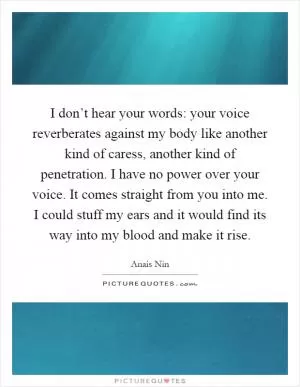 I don’t hear your words: your voice reverberates against my body like another kind of caress, another kind of penetration. I have no power over your voice. It comes straight from you into me. I could stuff my ears and it would find its way into my blood and make it rise Picture Quote #1
