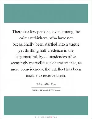 There are few persons, even among the calmest thinkers, who have not occasionally been startled into a vague yet thrilling half credence in the supernatural, by coincidences of so seemingly marvellous a character that, as mere coincidences, the intellect has been unable to receive them Picture Quote #1