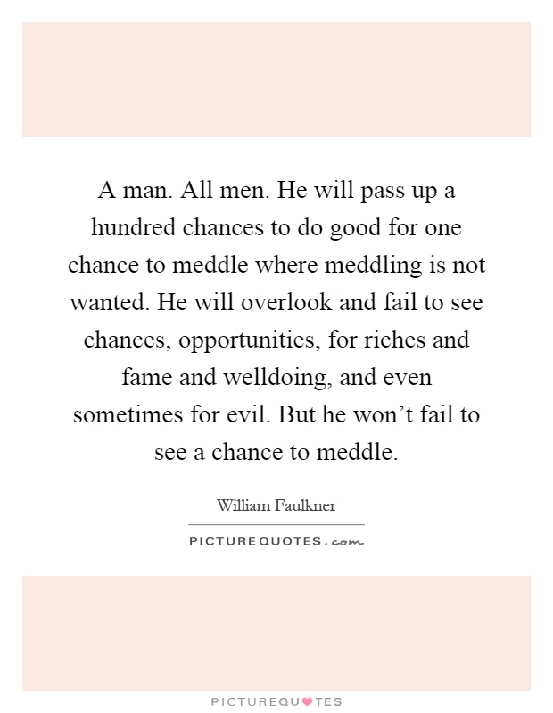 A man. All men. He will pass up a hundred chances to do good for one chance to meddle where meddling is not wanted. He will overlook and fail to see chances, opportunities, for riches and fame and welldoing, and even sometimes for evil. But he won't fail to see a chance to meddle Picture Quote #1