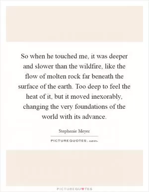 So when he touched me, it was deeper and slower than the wildfire, like the flow of molten rock far beneath the surface of the earth. Too deep to feel the heat of it, but it moved inexorably, changing the very foundations of the world with its advance Picture Quote #1