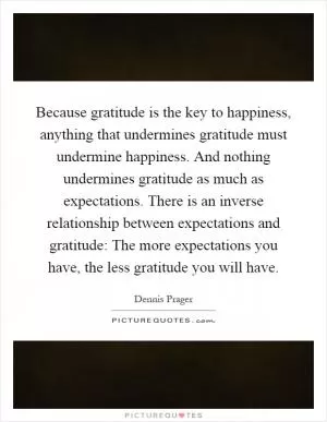 Because gratitude is the key to happiness, anything that undermines gratitude must undermine happiness. And nothing undermines gratitude as much as expectations. There is an inverse relationship between expectations and gratitude: The more expectations you have, the less gratitude you will have Picture Quote #1