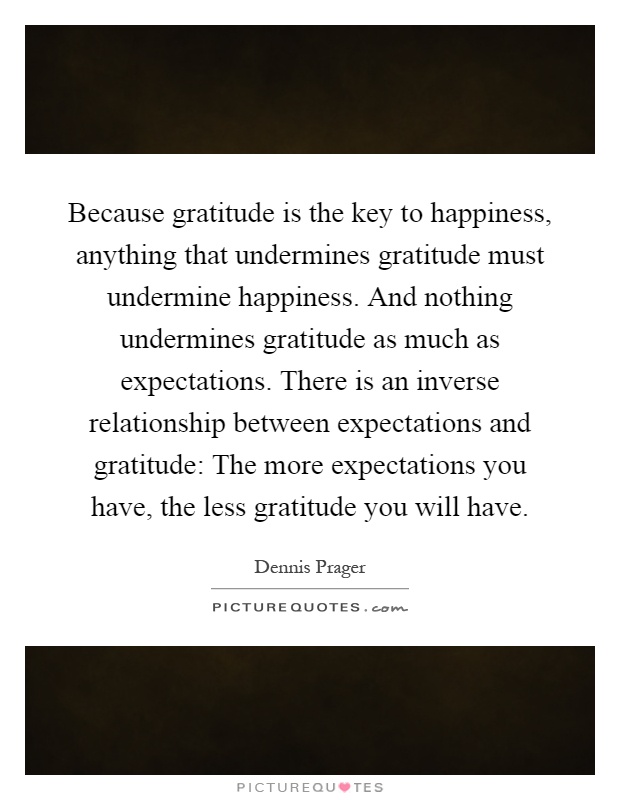 Because gratitude is the key to happiness, anything that undermines gratitude must undermine happiness. And nothing undermines gratitude as much as expectations. There is an inverse relationship between expectations and gratitude: The more expectations you have, the less gratitude you will have Picture Quote #1