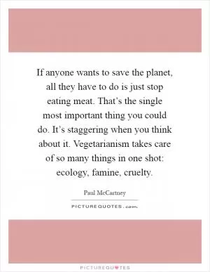 If anyone wants to save the planet, all they have to do is just stop eating meat. That’s the single most important thing you could do. It’s staggering when you think about it. Vegetarianism takes care of so many things in one shot: ecology, famine, cruelty Picture Quote #1
