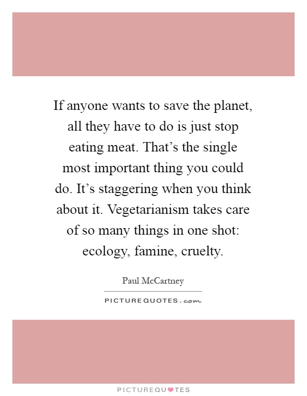 If anyone wants to save the planet, all they have to do is just stop eating meat. That's the single most important thing you could do. It's staggering when you think about it. Vegetarianism takes care of so many things in one shot: ecology, famine, cruelty Picture Quote #1