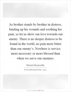 As brother stands by brother in distress, binding up his wounds and soothing his pain, so let us show our love towards our enemy. There is no deeper distress to be found in the world, no pain more bitter than our enemy’s. Nowhere is service more necessary or more blessed than when we serve our enemies Picture Quote #1
